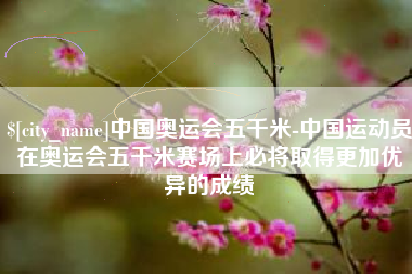 赤峰中国奥运会五千米-中国运动员在奥运会五千米赛场上必将取得更加优异的成绩