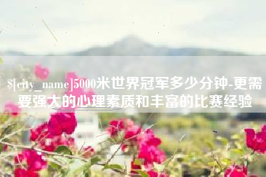 赤峰5000米世界冠军多少分钟-更需要强大的心理素质和丰富的比赛经验