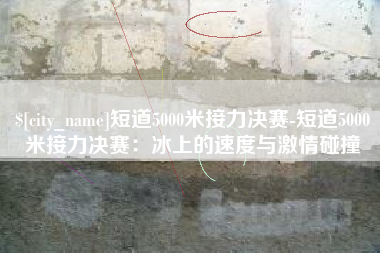赤峰短道5000米接力决赛-短道5000米接力决赛：冰上的速度与激情碰撞