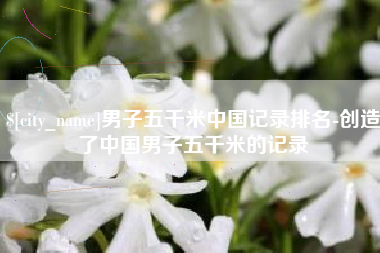 赤峰男子五千米中国记录排名-创造了中国男子五千米的记录
