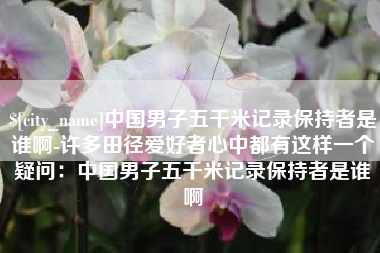 赤峰中国男子五千米记录保持者是谁啊-许多田径爱好者心中都有这样一个疑问：中国男子五千米记录保持者是谁啊