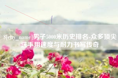 赤峰男子5000米历史排名-众多顶尖选手用速度与耐力书写传奇